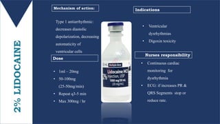 2%LIDOCAINE Type 1 antiarrhythmic:
decreases diastolic
depolarization, decreasing
automaticity of
ventricular cells
• 1ml – 20mg
• 50-100mg
(25-50mg/min)
• Repeat q3-5 min
• Max 300mg / hr
Mechanism of action:
Dose
Nurses responsibility
Indications
• Ventricular
dysrhythmias
• Digoxin toxicity
• Continuous cardiac
monitoring for
dysrhythmia
• ECG: if increases PR &
QRS Segments stop or
reduce rate.
 