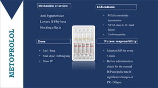 METOPROLOL Anti-hypertensive
Lowers B/P by beta
blocking effects
• 1ml –1mg
• Max dose: 400 mg/day
• Slow IV
Mechanism of action:
Dose Nurses responsibility
Indications
• Mild to moderate
hypertension
• NYHA class II, III heart
failure
• Cardiomyopathy
• Monitor B/P for every
5 mins
• Before administration
check for the manual
B/P and pulse rate if
significant changes or
PR <50bpm
 