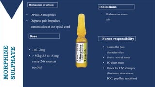 MORPHINE
SULPHATE • OPIOID analgesics
• Depress pain impulses
transmission at the spinal cord
• 1ml- 2mg
• > 50kg 2.5 to 15 mg
every 2-6 hours as
needed
Mechanism of action:
Dose
Nurses responsibility
Indications
• Moderate to severe
pain
• Assess the pain
characteristics.
• Check bowel status
• I/O chart must
• Check for CNS changes
(dizziness, drowsiness,
LOC, pupillary reactions)
 