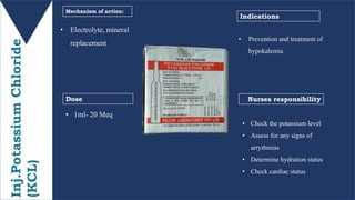 Inj.PotassiumChloride
(KCL) • Electrolyte, mineral
replacement
• 1ml- 20 Meq
Mechanism of action:
Dose Nurses responsibility
Indications
• Prevention and treatment of
hypokalemia
• Check the potassium level
• Assess for any signs of
arrythmias
• Determine hydration status
• Check cardiac status
 
