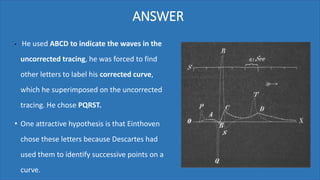 ANSWER
• He used ABCD to indicate the waves in the
uncorrected tracing, he was forced to find
other letters to label his corrected curve,
which he superimposed on the uncorrected
tracing. He chose PQRST.
• One attractive hypothesis is that Einthoven
chose these letters because Descartes had
used them to identify successive points on a
curve.
 