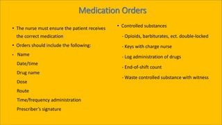 Medication Orders
• The nurse must ensure the patient receives
the correct medication
• Orders should include the following:
• Name
Date/time
Drug name
Dose
Route
Time/frequency administration
Prescriber’s signature
• Controlled substances
- Opioids, barbiturates, ect. double-locked
- Keys with charge nurse
- Log administration of drugs
- End-of-shift count
- Waste controlled substance with witness
 
