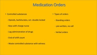 Medication Orders
• Controlled substances
- Opioids, barbiturates, ect. double-locked
- Keys with charge nurse
- Log administration of drugs
- End-of-shift count
- Waste controlled substance with witness
• Types of orders
- Standing orders
- pre-written, no call
- Verbal orders
 