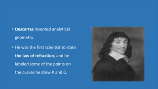 • Descartes invented analytical
geometry.
• He was the first scientist to state
the law of refraction, and he
labeled some of the points on
the curves he drew P and Q
 