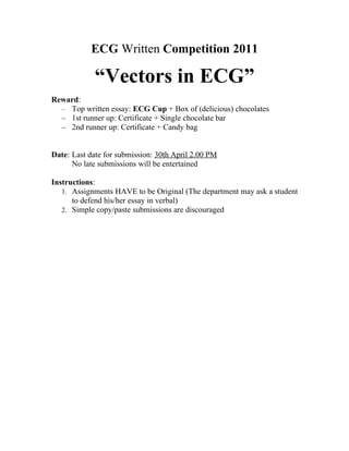 ECG Written Competition 2011

             “Vectors in ECG”
Reward:
  – Top written essay: ECG Cup + Box of (delicious) chocolates
  – 1st runner up: Certificate + Single chocolate bar
  – 2nd runner up: Certificate + Candy bag


Date: Last date for submission: 30th April 2.00 PM
      No late submissions will be entertained

Instructions:
   1. Assignments HAVE to be Original (The department may ask a student
      to defend his/her essay in verbal)
   2. Simple copy/paste submissions are discouraged
 