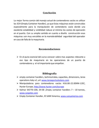 Conclusión
La mejor forma común del manejo actual de contenedores vacíos es utilizar
las ECH (Empty Container Handler), ya que Estas máquinas están construidas
especialmente para la manipulación de contendores vacío donde una
excelente estabilidad y visibilidad reduce al mínimo los costos de operación
en el puerto. Con su amplio sentido en cuanto a diseño construcción esas
máquinas son muy versátiles en la maniobrabilidad seguridad del operador
en caso de falla de la maquinaria.
Recomendaciones
 En el puno esencial del curso conocer sobre mas aspectos relevante a
ese tipo de maquinaria en las operaciones de un puerto de
contenedores y el rol importante que empeñan.
Bibliografía
 empty container handlers, technical data, capacities, dimensions, terex
operations italy srl, url: www.terexportsolutions.com
 Manipuladoras para contenedores vacíos H16.00-22.00XM-12EC,
Hyster Europe, http://www.hyster.com/europe
 Kalmar DCF70-100, E4-E8 ,Empty container handlers 7 – 10 tonnes,
www.cargotec.com
 Empty Container Handler, © SANY America, www.sanyamerica.com
 