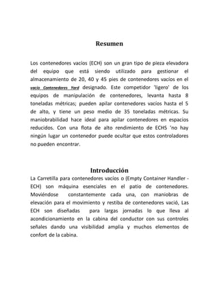 Resumen
Los contenedores vacíos (ECH) son un gran tipo de pieza elevadora
del equipo que está siendo utilizado para gestionar el
almacenamiento de 20, 40 y 45 pies de contenedores vacíos en el
vacío Contenedores Yard designado. Este competidor 'ligero' de los
equipos de manipulación de contenedores, levanta hasta 8
toneladas métricas; pueden apilar contenedores vacíos hasta el 5
de alto, y tiene un peso medio de 35 toneladas métricas. Su
maniobrabilidad hace ideal para apilar contenedores en espacios
reducidos. Con una flota de alto rendimiento de ECHS 'no hay
ningún lugar un contenedor puede ocultar que estos controladores
no pueden encontrar.
Introducción
La Carretilla para contenedores vacíos o (Empty Container Handler -
ECH) son máquina esenciales en el patio de contenedores.
Moviéndose constantemente cada una, con maniobras de
elevación para el movimiento y restiba de contenedores vació, Las
ECH son diseñadas para largas jornadas lo que lleva al
acondicionamiento en la cabina del conductor con sus controles
señales dando una visibilidad amplia y muchos elementos de
confort de la cabina.
 