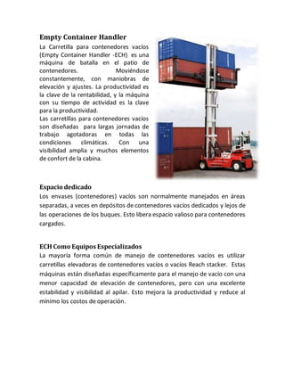 Empty Container Handler
La Carretilla para contenedores vacíos
(Empty Container Handler -ECH) es una
máquina de batalla en el patio de
contenedores. Moviéndose
constantemente, con maniobras de
elevación y ajustes. La productividad es
la clave de la rentabilidad, y la máquina
con su tiempo de actividad es la clave
para la productividad.
Las carretillas para contenedores vacíos
son diseñadas para largas jornadas de
trabajo agotadoras en todas las
condiciones climáticas. Con una
visibilidad amplia y muchos elementos
de confort de la cabina.
Espacio dedicado
Los envases (contenedores) vacíos son normalmente manejados en áreas
separadas, a veces en depósitos de contenedores vacíos dedicados y lejos de
las operaciones de los buques. Esto libera espacio valioso para contenedores
cargados.
ECH Como Equipos Especializados
La mayoría forma común de manejo de contenedores vacíos es utilizar
carretillas elevadoras de contenedores vacíos o vacíos Reach stacker. Estas
máquinas están diseñadas específicamente para el manejo de vacío con una
menor capacidad de elevación de contenedores, pero con una excelente
estabilidad y visibilidad al apilar. Esto mejora la productividad y reduce al
mínimo los costos de operación.
 