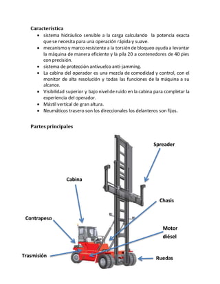 Característica
 sistema hidráulico sensible a la carga calculando la potencia exacta
que se necesita para una operación rápida y suave.
 mecanismo y marco resistente a la torsión de bloqueo ayuda a levantar
la máquina de manera eficiente y la pila 20 a contenedores de 40 pies
con precisión.
 sistema de protección antivuelco anti-jamming.
 La cabina del operador es una mezcla de comodidad y control, con el
monitor de alta resolución y todas las funciones de la máquina a su
alcance.
 Visibilidad superior y bajo nivel de ruido en la cabina para completar la
experiencia del operador.
 Mástil vertical de gran altura.
 Neumáticos trasero son los direccionales los delanteros son fijos.
Partes principales
Cabina
Chasis
Contrapeso
Motor
diésel
Spreader
Trasmisión Ruedas
 