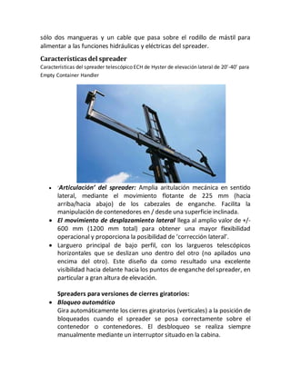 sólo dos mangueras y un cable que pasa sobre el rodillo de mástil para
alimentar a las funciones hidráulicas y eléctricas del spreader.
Características del spreader
Características del spreader telescópico ECH de Hyster de elevación lateral de 20’-40’ para
Empty Container Handler
 ‘Articulación’ del spreader: Amplia aritulación mecánica en sentido
lateral, mediante el movimiento flotante de 225 mm (hacia
arriba/hacia abajo) de los cabezales de enganche. Facilita la
manipulación de contenedores en / desde una superficie inclinada.
 El movimiento de desplazamiento lateral llega al amplio valor de +/-
600 mm (1200 mm total) para obtener una mayor flexibilidad
operacional y proporciona la posibilidad de ‘corrección lateral’.
 Larguero principal de bajo perfil, con los largueros telescópicos
horizontales que se deslizan uno dentro del otro (no apilados uno
encima del otro). Este diseño da como resultado una excelente
visibilidad hacia delante hacia los puntos de enganche del spreader, en
particular a gran altura de elevación.
Spreaders para versiones de cierres giratorios:
 Bloqueo automático
Gira automáticamente los cierres giratorios (verticales) a la posición de
bloqueados cuando el spreader se posa correctamente sobre el
contenedor o contenedores. El desbloqueo se realiza siempre
manualmente mediante un interruptor situado en la cabina.
 