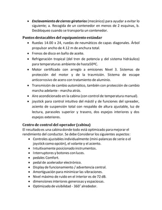  Enclavamiento decierres giratorios (mecánico) para ayudar a evitar lo
siguiente; a. Recogida de un contenedor en menos de 2 esquinas, b.
Desbloqueo cuando se transporta un contenedor.
Puntos destacables del equipamiento estándar
 Ruedas 14.00 x 24, ruedas de neumáticos de capas diagonales. Árbol
propulsor ancho de 4.12 m de anchura total.
 Frenos de disco en baño de aceite.
 Refrigeración tropical (del tren de potencia y del sistema hidráulico)
para temperaturas ambiente de hasta50ºC.
 Motor certificado con arreglo a emisiones Nivel 3. Sistemas de
protección del motor y de la trasmisión. Sistema de escape
anticorrosivo de acero con tratamiento de aluminio.
 Transmisión de cambio automático, también con protección de cambio
marcha adelante - marcha atrás.
 Aire acondicionado en la cabina (con control de temperatura manual).
 joystick para control intuitivo del mástil y de funciones del spreader,
asiento de suspensión total con respaldo de altura ajustable, luz de
lectura, parasoles superior y trasero, dos espejos interiores y dos
espejos exteriores.
Centro de control del operador (cabina)
El resultado es una cabina donde todo está optimizado para mejorar el
rendimiento del conductor. Se debe Considerar los siguientes aspectos:
 Controles ajustables individualmente (mini-palancas de serie o el
joystick como opción), el volante y el asiento.
 Intuitivamente posicionado instrumentos.
 Interruptores y botones con luces.
 pedales Comfort.
 pedal de acelerador electrónico.
 Display de funcionamiento / advertencia central.
 Amortiguación para minimizar las vibraciones.
 Nivel máximo de ruido en el interior es de 72 dB.
 dimensiones interiores generosas y espaciosas.
 Optimizado de visibilidad - 360˚ alrededor.
 