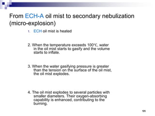 From ECH-A oil mist to secondary nebulization
(micro-explosion)
      1.   ECH oil mist is heated


      2. When the temperature exceeds 100℃, water
         in the oil mist starts to gasify and the volume
         starts to inflate.


      3. When the water gasifying pressure is greater
         than the tension on the surface of the oil mist,
         the oil mist explodes.



      4. The oil mist explodes to several particles with
          smaller diameters. Their oxygen-absorbing
          capability is enhanced, contributing to the
          burning.
                                                            11
 