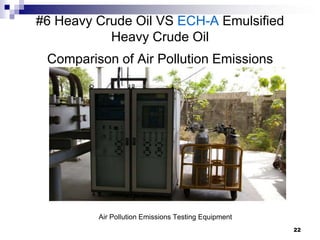 #6 Heavy Crude Oil VS ECH-A Emulsified
           Heavy Crude Oil
 Comparison of Air Pollution Emissions




         Air Pollution Emissions Testing Equipment
                                                     22
 