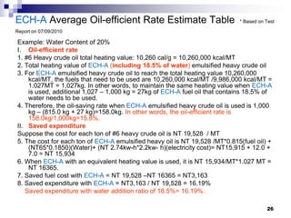 ECH-A Average Oil-efficient Rate Estimate Table                              * Based on Test

Report on 07/09/2010

Example: Water Content of 20%
I. Oil-efficient rate
1. #6 Heavy crude oil total heating value: 10,260 cal/g = 10,260,000 kcal/MT
2. Total heating value of ECH-A (including 18.5% of water) emulsified heavy crude oil
3. For ECH-A emulsified heavy crude oil to reach the total heating value 10,260,000
    kcal/MT, the fuels that need to be used are 10,260,000 kcal/MT /9,986,000 kcal/MT =
    1.027MT = 1,027kg. In other words, to maintain the same heating value when ECH-A
    is used, additional 1,027 – 1,000 kg = 27kg of ECH-A fuel oil that contains 18.5% of
    water needs to be used.
4. Therefore, the oil-saving rate when ECH-A emulsified heavy crude oil is used is 1,000
    kg – (815.0 kg + 27 kg)=158.0kg. In other words, the oil-efficient rate is
    158.0kg/1,000kg=15.8%.
II. Saved expenditure
Suppose the cost for each ton of #6 heavy crude oil is NT 19,528 / MT
5. The cost for each ton of ECH-A emulsified heavy oil is NT 19,528 /MT*0.815(fuel oil) +
    (NT65*0.1850)(Water)+ (NT 2.74kw-h*2.2kw- h)(electricity cost)= NT15,915 + 12.0 +
    7.0 = NT 15,934
6. When ECH-A with an equivalent heating value is used, it is NT 15,934/MT*1.027 MT =
    NT 16365.
7. Saved fuel cost with ECH-A = NT 19,528 –NT 16365 = NT3,163
8. Saved expenditure with ECH-A = NT3,163 / NT 19,528 = 16.19%
   Saved expenditure with water addition ratio of 18.5%= 16.19%.

                                                                                        26
 