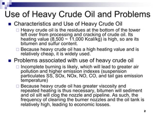 Use of Heavy Crude Oil and Problems
   Characteristics and Use of Heavy Crude Oil
     Heavy crude oil is the residues at the bottom of the tower
      left over from processing and cracking of crude oil. Its
      heating value (8,500 ~ 11,000 Kcal/kg) is high, so are its
      bitumen and sulfur content.
     Because heavy crude oil has a high heating value and is
      relatively cheap, it is widely used.
   Problems associated with use of heavy crude oil
     Incomplete burning is likely, which will lead to greater air
      pollution and higher emission indexes (suspension
      particulates SS, SOx, NOx, NO, CO, and tail gas emission
      temperature)
     Because heavy crude oil has greater viscosity and
      repeated heating is thus necessary, bitumen will sediment
      and oil silt will clog the nozzle and pipeline. As such, the
      frequency of cleaning the burner nozzles and the oil tank is
      relatively high, leading to economic losses.
                                                                   2
 