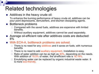Related technologies
   Additives in the heavy crude oil:
    To enhance the burning performance of heavy crude oil, additives can be
    pour point depressants, demulsifiers, and bitumen dissipating agents.
   Bottleneck problems
      Compared with the saved fuels, additives are expensive with limited
       benefits.
      Without auxiliary equipment, additives cannot be used separately.
   Average oil-efficient rate after additives costs are deducted:
    8%
   With ECH-A, bottleneck problems are solved.
      There is no need for any additives and it saves on fuels, with numerous
       benefits
      There is no need to add auxiliary equipment. Installation is easy.
      Ratio of water addition can be as high as 40%, depending on the needs.
       With addition of 18.5% of water, the oil-efficient rate is 16.19%.
      Emulsifying water can be replaced by organic industrial waste water. It
       is more eco-friendly.


                                                                              3
 