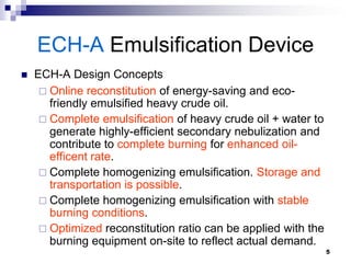 ECH-A Emulsification Device
   ECH-A Design Concepts
      Online reconstitution of energy-saving and eco-
       friendly emulsified heavy crude oil.
      Complete emulsification of heavy crude oil + water to
       generate highly-efficient secondary nebulization and
       contribute to complete burning for enhanced oil-
       efficent rate.
      Complete homogenizing emulsification. Storage and
       transportation is possible.
      Complete homogenizing emulsification with stable
       burning conditions.
      Optimized reconstitution ratio can be applied with the
       burning equipment on-site to reflect actual demand.
                                                                5
 