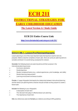 ECH 211
INSTRUCTIONAL STRATEGIES FOR
EARLY CHILDHOOD EDUCATION
The Latest Version A+ Study Guide
**********************************************
ECH 211 Entire Course Link
http://www.hwtutorial.com/category/ech-211/
**********************************************
ECH 211 Wk 1 - Lesson Pre-PlanningInfographic
Lesson planning is one of the most important tasks that teachers need to do to be
prepared. Before a teacher completes a lesson plan, there are some pre-planning items to
consider and factor in to avoid being unprepared for a lesson.
Consider the following lesson pre-planning items and their purpose in the
instructional-planning process:
 Curriculum standards
 Goals/objectives
 Student contextual factors (e.g., cultural experiences, prior knowledge, and skills)
 Student learning measurement
 Learning environment and lesson location
Create a 1-page infographic that depicts the relationship between instructional planning
and the lesson pre-planning items a teacher should consider as they prepare to create a
lesson plan.
Include the following in your infographic:
 A description of each item
 The role each item plays in effective lesson pre-planning
 The importance of each item
Cite any references used and format your citations according to APA guidelines.
 