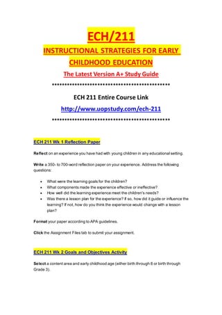 ECH/211
INSTRUCTIONAL STRATEGIES FOR EARLY
CHILDHOOD EDUCATION
The Latest Version A+ Study Guide
**********************************************
ECH 211 Entire Course Link
http://www.uopstudy.com/ech-211
**********************************************
ECH 211 Wk 1 Reflection Paper
Reflect on an experience you have had with young children in any educational setting.
Write a 350- to 700-word reflection paper on your experience. Address the following
questions:
 What were the learning goals for the children?
 What components made the experience effective or ineffective?
 How well did the learning experience meet the children's needs?
 Was there a lesson plan for the experience? If so, how did it guide or influence the
learning? If not, how do you think the experience would change with a lesson
plan?
Format your paper according to APA guidelines.
Click the Assignment Files tab to submit your assignment.
ECH 211 Wk 2 Goals and Objectives Activity
Select a content area and early childhood age (either birth through 8 or birth through
Grade 3).
 