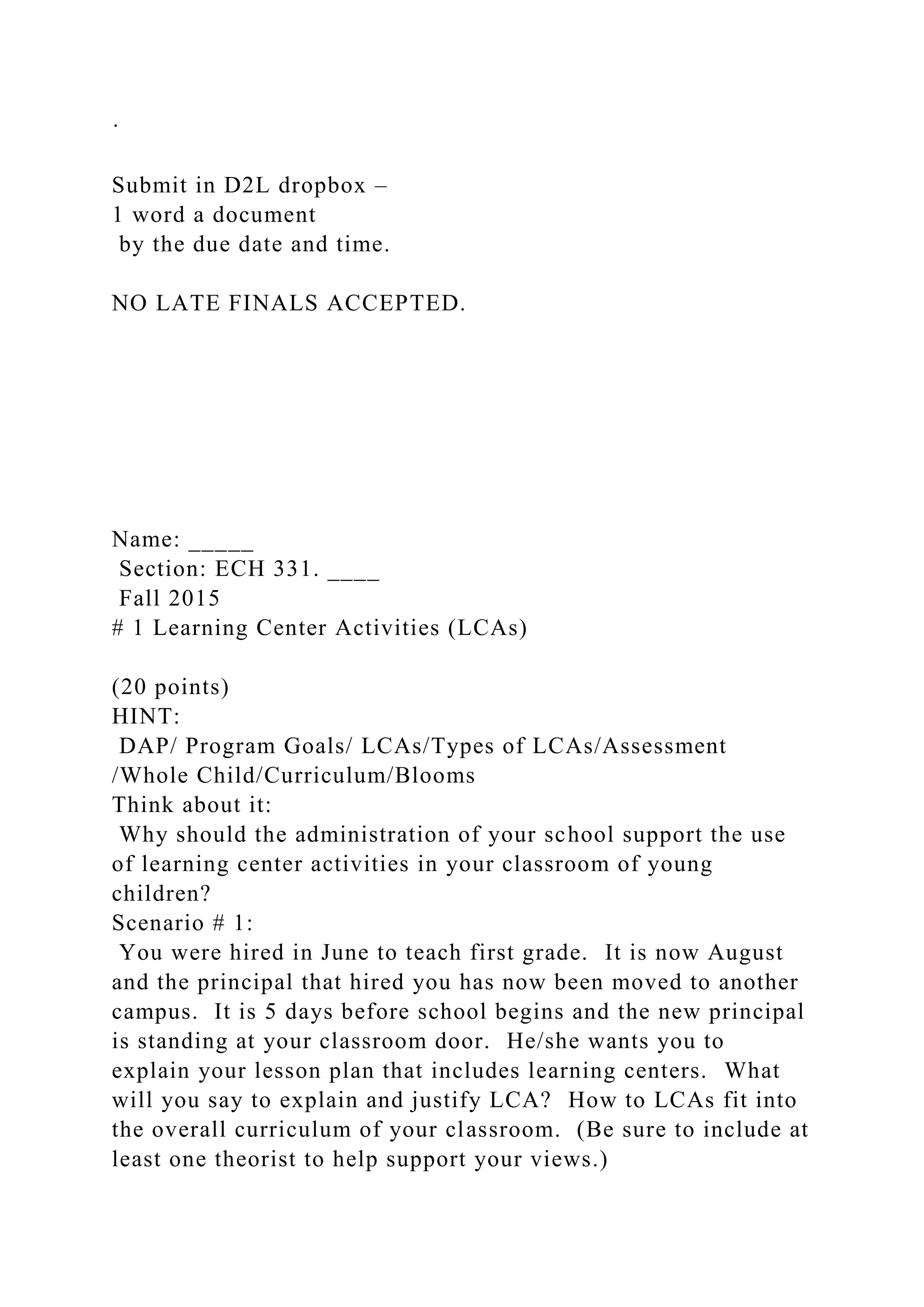 ·
Submit in D2L dropbox –
1 word a document
by the due date and time.
NO LATE FINALS ACCEPTED.
Name: _____
Section: ECH 331. ____
Fall 2015
# 1 Learning Center Activities (LCAs)
(20 points)
HINT:
DAP/ Program Goals/ LCAs/Types of LCAs/Assessment
/Whole Child/Curriculum/Blooms
Think about it:
Why should the administration of your school support the use
of learning center activities in your classroom of young
children?
Scenario # 1:
You were hired in June to teach first grade. It is now August
and the principal that hired you has now been moved to another
campus. It is 5 days before school begins and the new principal
is standing at your classroom door. He/she wants you to
explain your lesson plan that includes learning centers. What
will you say to explain and justify LCA? How to LCAs fit into
the overall curriculum of your classroom. (Be sure to include at
least one theorist to help support your views.)
 