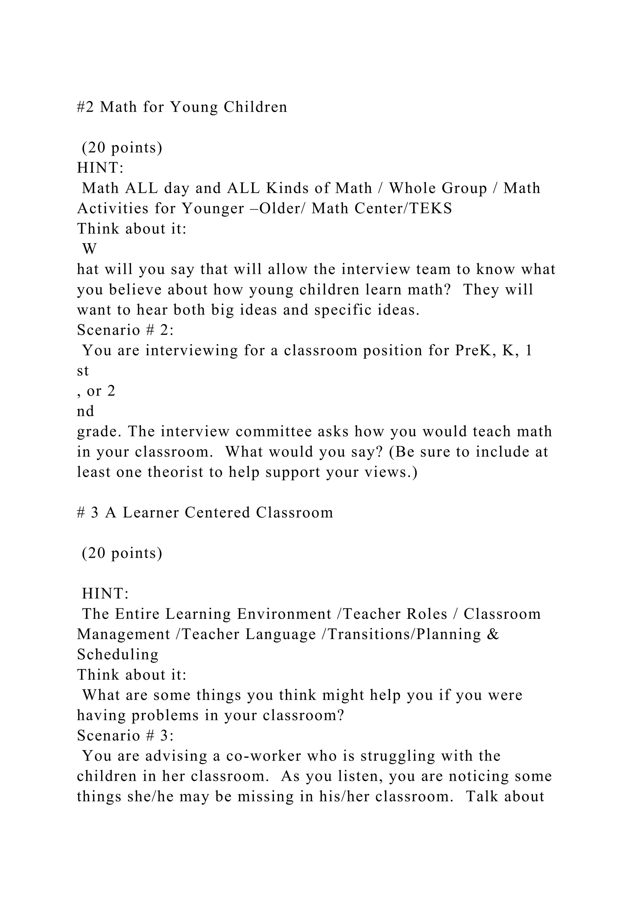 #2 Math for Young Children
(20 points)
HINT:
Math ALL day and ALL Kinds of Math / Whole Group / Math
Activities for Younger –Older/ Math Center/TEKS
Think about it:
W
hat will you say that will allow the interview team to know what
you believe about how young children learn math? They will
want to hear both big ideas and specific ideas.
Scenario # 2:
You are interviewing for a classroom position for PreK, K, 1
st
, or 2
nd
grade. The interview committee asks how you would teach math
in your classroom. What would you say? (Be sure to include at
least one theorist to help support your views.)
# 3 A Learner Centered Classroom
(20 points)
HINT:
The Entire Learning Environment /Teacher Roles / Classroom
Management /Teacher Language /Transitions/Planning &
Scheduling
Think about it:
What are some things you think might help you if you were
having problems in your classroom?
Scenario # 3:
You are advising a co-worker who is struggling with the
children in her classroom. As you listen, you are noticing some
things she/he may be missing in his/her classroom. Talk about
 