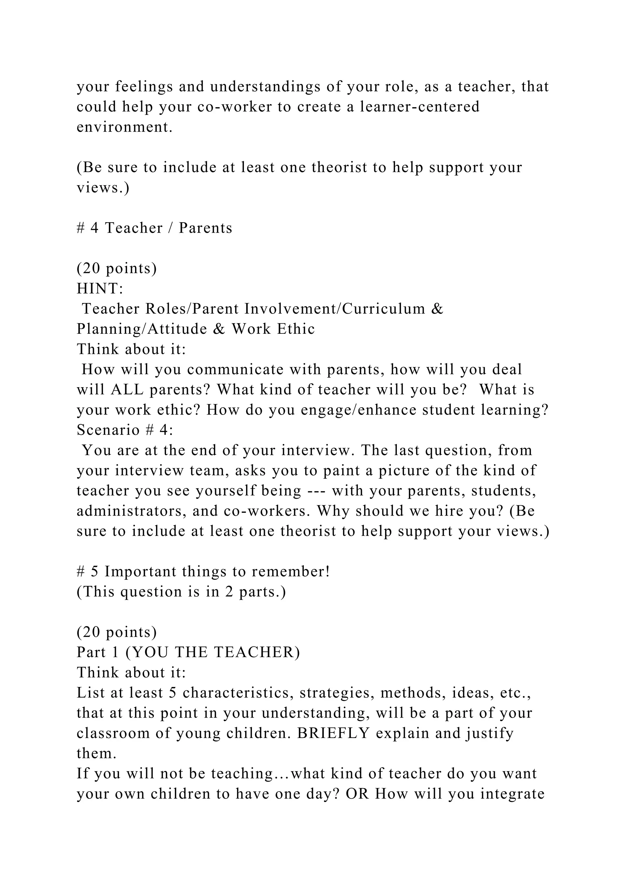 your feelings and understandings of your role, as a teacher, that
could help your co-worker to create a learner-centered
environment.
(Be sure to include at least one theorist to help support your
views.)
# 4 Teacher / Parents
(20 points)
HINT:
Teacher Roles/Parent Involvement/Curriculum &
Planning/Attitude & Work Ethic
Think about it:
How will you communicate with parents, how will you deal
will ALL parents? What kind of teacher will you be? What is
your work ethic? How do you engage/enhance student learning?
Scenario # 4:
You are at the end of your interview. The last question, from
your interview team, asks you to paint a picture of the kind of
teacher you see yourself being --- with your parents, students,
administrators, and co-workers. Why should we hire you? (Be
sure to include at least one theorist to help support your views.)
# 5 Important things to remember!
(This question is in 2 parts.)
(20 points)
Part 1 (YOU THE TEACHER)
Think about it:
List at least 5 characteristics, strategies, methods, ideas, etc.,
that at this point in your understanding, will be a part of your
classroom of young children. BRIEFLY explain and justify
them.
If you will not be teaching…what kind of teacher do you want
your own children to have one day? OR How will you integrate
 