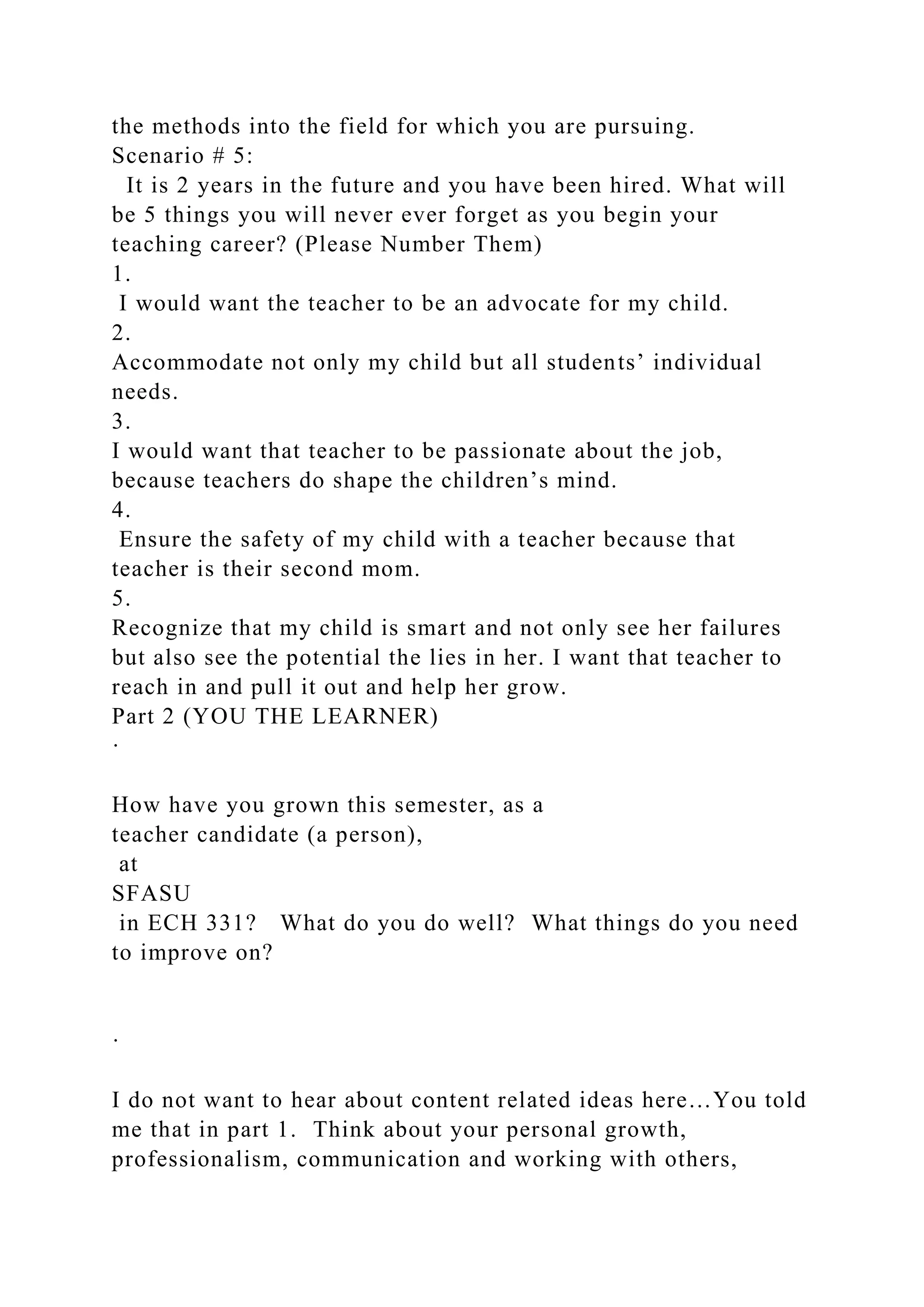 the methods into the field for which you are pursuing.
Scenario # 5:
It is 2 years in the future and you have been hired. What will
be 5 things you will never ever forget as you begin your
teaching career? (Please Number Them)
1.
I would want the teacher to be an advocate for my child.
2.
Accommodate not only my child but all students’ individual
needs.
3.
I would want that teacher to be passionate about the job,
because teachers do shape the children’s mind.
4.
Ensure the safety of my child with a teacher because that
teacher is their second mom.
5.
Recognize that my child is smart and not only see her failures
but also see the potential the lies in her. I want that teacher to
reach in and pull it out and help her grow.
Part 2 (YOU THE LEARNER)
·
How have you grown this semester, as a
teacher candidate (a person),
at
SFASU
in ECH 331? What do you do well? What things do you need
to improve on?
·
I do not want to hear about content related ideas here…You told
me that in part 1. Think about your personal growth,
professionalism, communication and working with others,
 