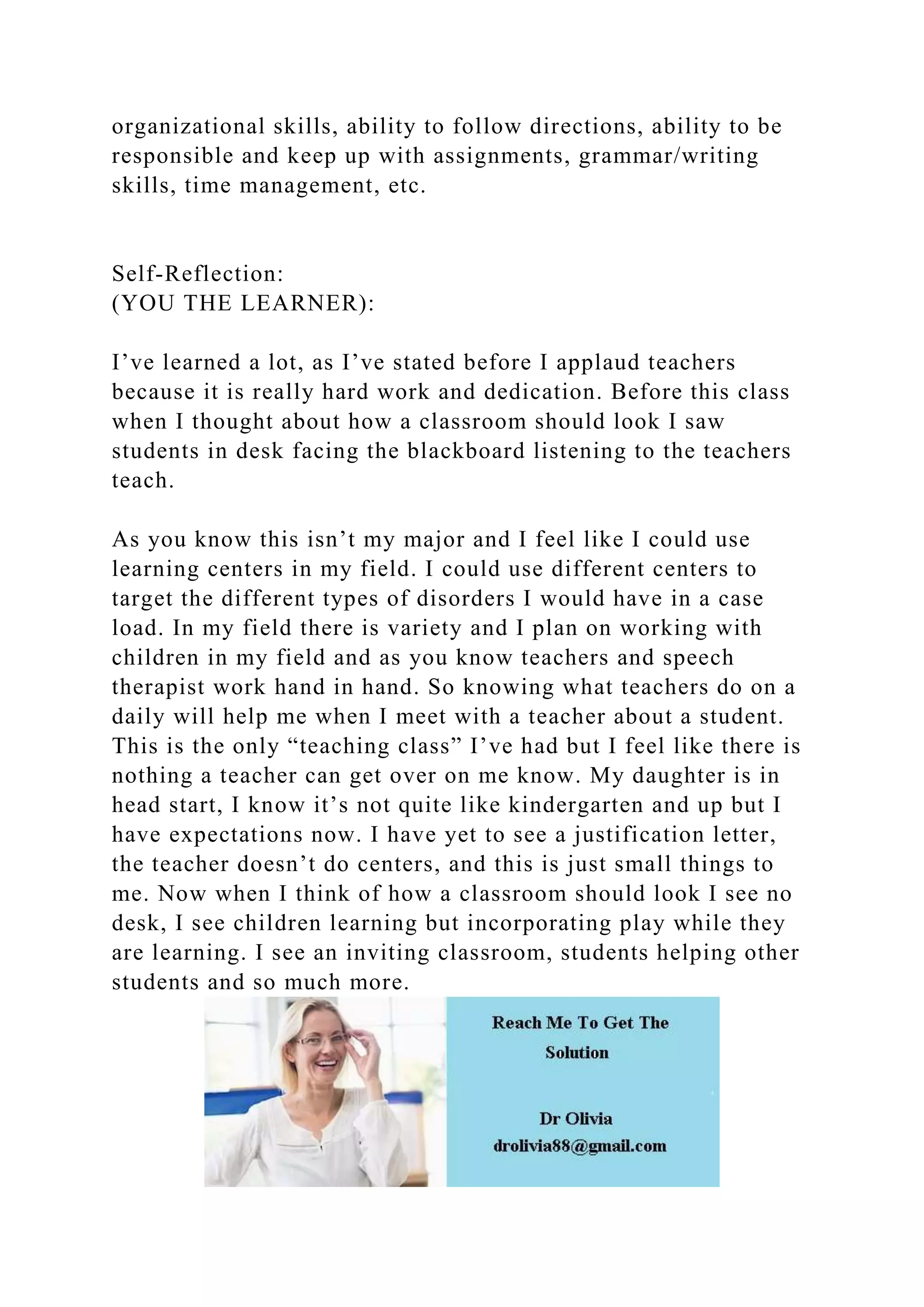 organizational skills, ability to follow directions, ability to be
responsible and keep up with assignments, grammar/writing
skills, time management, etc.
Self-Reflection:
(YOU THE LEARNER):
I’ve learned a lot, as I’ve stated before I applaud teachers
because it is really hard work and dedication. Before this class
when I thought about how a classroom should look I saw
students in desk facing the blackboard listening to the teachers
teach.
As you know this isn’t my major and I feel like I could use
learning centers in my field. I could use different centers to
target the different types of disorders I would have in a case
load. In my field there is variety and I plan on working with
children in my field and as you know teachers and speech
therapist work hand in hand. So knowing what teachers do on a
daily will help me when I meet with a teacher about a student.
This is the only “teaching class” I’ve had but I feel like there is
nothing a teacher can get over on me know. My daughter is in
head start, I know it’s not quite like kindergarten and up but I
have expectations now. I have yet to see a justification letter,
the teacher doesn’t do centers, and this is just small things to
me. Now when I think of how a classroom should look I see no
desk, I see children learning but incorporating play while they
are learning. I see an inviting classroom, students helping other
students and so much more.
 