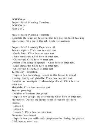 ECH/420 v4
Project-Based Planning Template
ECH/420 v4
Page 2 of 2
Project-Based Planning Template
Complete the template below to plan two project-based learning
experiences for a pre-K through Grade 3 classroom.
Project-Based Learning Experience #1
Science topic – Click here to enter text.
· Grade level: Click here to enter text.
· State standards: Click here to enter text.
· Objectives: Click here to enter text.
Content area being integrated – Click here to enter text.
· State standards: Click here to enter text.
· Objectives: Click here to enter text.
Technology integration
· Explain how technology is used in this lesson to extend
learning locally and globally: Click here to enter text.
Question to investigate (real-world problem): Click here to
enter text.
Materials: Click here to enter text.
Student grouping
· Number of students per group:
· Explain how groups are determined: Click here to enter text.
Procedures: Outline the instructional directions for three
lessons.
· Lesson 1:
· Lesson 2:
· Lesson 3: Click here to enter text.
Formative assessment
· Explain how you will check comprehension during the project:
Click here to enter text.
 