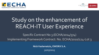 Study on the enhancement of
REACH-IT User Experience
SpecificContract No 3 (ECHA/2014/374)
Implementing Framework Contract: No. ECHA/2010/124-Lot 3
NickVaslamatzis, EWORX S.A.
31/03/2015
 