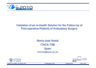 Validation of an m-Health Solution for the Follow-Up of
                                                                    p
                     Post-operative Patients of Ambulatory Surgery



                                       María-José Nodal
                                         ITACA-TSB
                                            Spain
                                       manodal@itaca.upv.es




Session 9f: eHealth, 29 October 2010          eChallenges e-2010   Copyright 2010   ITACA-TSB
 