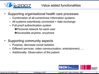 Value added functionalities Supporting organisational health care processes Combination of all current/new information systems All systems seamlessly connected + data exchange Full proof authentication system Personal network for each user Accessible anytime, anywhere Supporting community aspects Purpose: decrease social isolation Different services: video communication, entertainment, … Additionally: Observation of the patient 