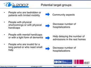 Potential target groups People who are bedridden or patients with limited mobility People with physical shortcomings or with physical handicaps People with mental handicaps or with a light form of dementia People who are invalid for a long period or who need small help Community aspects Help delaying the number of admissions in the rest homes Decrease number of hospitalizations Decrease number of hospitalizations 