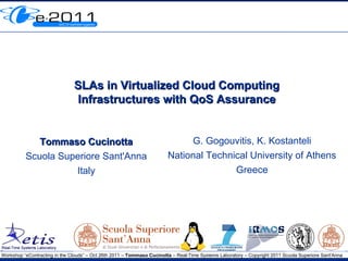 SLAs in Virtualized Cloud Computing
                               Infrastructures with QoS Assurance


             Tommaso Cucinotta                                               G. Gogouvitis, K. Kostanteli
          Scuola Superiore Sant'Anna                                    National Technical University of Athens
                    Italy                                                              Greece




Workshop “eContracting in the Clouds” – Oct 26th 2011 – Tommaso Cucinotta – Real-Time Systems Laboratory – Copyright 2011 Scuola Superiore Sant'Anna
 