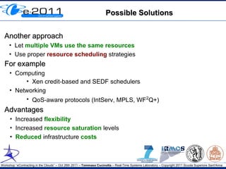 Possible Solutions


  Another approach
     • Let multiple VMs use the same resources
     • Use proper resource scheduling strategies
  For example
     • Computing
          • Xen credit-based and SEDF schedulers
     • Networking
          • QoS-aware protocols (IntServ, MPLS, WF2Q+)
  Advantages
      • Increased flexibility
      • Increased resource saturation levels
      • Reduced infrastructure costs



Workshop “eContracting in the Clouds” – Oct 26th 2011 – Tommaso Cucinotta – Real-Time Systems Laboratory – Copyright 2011 Scuola Superiore Sant'Anna
 