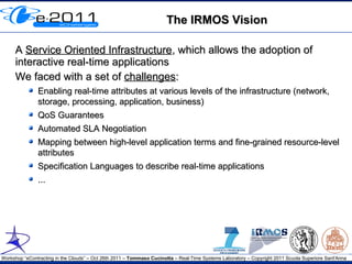 The IRMOS Vision

     A Service Oriented Infrastructure, which allows the adoption of
     interactive real-time applications
     We faced with a set of challenges:
               Enabling real-time attributes at various levels of the infrastructure (network,
               storage, processing, application, business)
               QoS Guarantees
               Automated SLA Negotiation
               Mapping between high-level application terms and fine-grained resource-level
               attributes
               Specification Languages to describe real-time applications
               ...




Workshop “eContracting in the Clouds” – Oct 26th 2011 – Tommaso Cucinotta – Real-Time Systems Laboratory – Copyright 2011 Scuola Superiore Sant'Anna
 