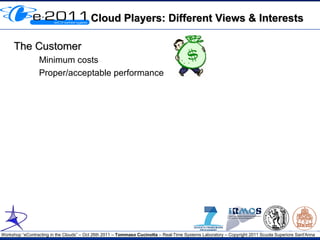Cloud Players: Different Views & Interests

     The Customer
                 Minimum costs
                 Proper/acceptable performance




Workshop “eContracting in the Clouds” – Oct 26th 2011 – Tommaso Cucinotta – Real-Time Systems Laboratory – Copyright 2011 Scuola Superiore Sant'Anna
 