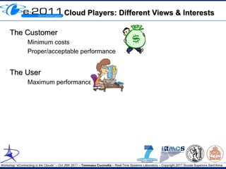 Cloud Players: Different Views & Interests

     The Customer
                 Minimum costs
                 Proper/acceptable performance


     The User
                 Maximum performance




Workshop “eContracting in the Clouds” – Oct 26th 2011 – Tommaso Cucinotta – Real-Time Systems Laboratory – Copyright 2011 Scuola Superiore Sant'Anna
 