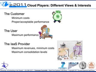 Cloud Players: Different Views & Interests

     The Customer
                 Minimum costs
                 Proper/acceptable performance


     The User
                 Maximum performance


     The IaaS Provider
                 Maximum revenues, minimum costs
                 Maximum consolidation levels




Workshop “eContracting in the Clouds” – Oct 26th 2011 – Tommaso Cucinotta – Real-Time Systems Laboratory – Copyright 2011 Scuola Superiore Sant'Anna
 