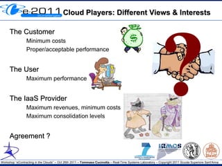 Cloud Players: Different Views & Interests




                                                                                                           ?
     The Customer
                 Minimum costs
                 Proper/acceptable performance


     The User
                 Maximum performance


     The IaaS Provider
                 Maximum revenues, minimum costs
                 Maximum consolidation levels


     Agreement ?


Workshop “eContracting in the Clouds” – Oct 26th 2011 – Tommaso Cucinotta – Real-Time Systems Laboratory – Copyright 2011 Scuola Superiore Sant'Anna
 
