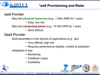 *aaS Provisioning and Risks

     IaaS Provider
                 May rent physical resources (e.g., 1 GHz AMD for 1 year)
                           • Easy, low risk
                 May rent computing power (e.g., 10 GFLOPS for 1 year)
                           • More difficult
     SaaS Provider
                 QoS parameters in the domain of applications (e.g., fps)
                            • Very difficult, high risk
                            • Requires performance stability, models & prediction
                 Adaptation is key
                            • Monitoring
                            • Feedback Loops
                            • Scalability



Workshop “eContracting in the Clouds” – Oct 26th 2011 – Tommaso Cucinotta – Real-Time Systems Laboratory – Copyright 2011 Scuola Superiore Sant'Anna
 