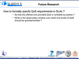 Future Research

     How to formally specify QoS requirements in SLAs ?
                       ●
                           So that the offered and provided QoS is verifiable by parties ?
                       ●
                           What is the observation window over which the levels of QoS
                           should be granted/verified ?




Workshop “eContracting in the Clouds” – Oct 26th 2011 – Tommaso Cucinotta – Real-Time Systems Laboratory – Copyright 2011 Scuola Superiore Sant'Anna
 