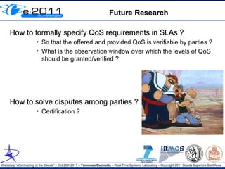 Future Research

     How to formally specify QoS requirements in SLAs ?
                       ●
                           So that the offered and provided QoS is verifiable by parties ?
                       ●
                           What is the observation window over which the levels of QoS
                           should be granted/verified ?




     How to solve disputes among parties ?
                       ●
                           Certification ?




Workshop “eContracting in the Clouds” – Oct 26th 2011 – Tommaso Cucinotta – Real-Time Systems Laboratory – Copyright 2011 Scuola Superiore Sant'Anna
 