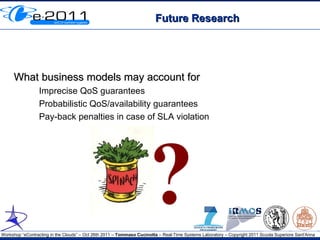 Future Research




     What business models may account for
                 Imprecise QoS guarantees
                 Probabilistic QoS/availability guarantees
                 Pay-back penalties in case of SLA violation




                                                                     ?
Workshop “eContracting in the Clouds” – Oct 26th 2011 – Tommaso Cucinotta – Real-Time Systems Laboratory – Copyright 2011 Scuola Superiore Sant'Anna
 