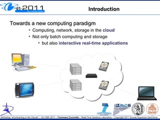 Introduction

        Towards a new computing paradigm
                          ●
                              Computing, network, storage in the cloud
                          ●
                              Not only batch computing and storage
                                ●
                                   but also interactive real-time applications




Workshop “eContracting in the Clouds” – Oct 26th 2011 – Tommaso Cucinotta – Real-Time Systems Laboratory – Copyright 2011 Scuola Superiore Sant'Anna
 