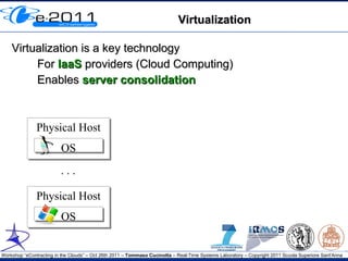 Virtualization

    Virtualization is a key technology
         For IaaS providers (Cloud Computing)
         Enables server consolidation



               Physical Host
               Physical Host
                         OS
                         OS
                         ...

               Physical Host
               Physical Host
                         OS
                         OS


Workshop “eContracting in the Clouds” – Oct 26th 2011 – Tommaso Cucinotta – Real-Time Systems Laboratory – Copyright 2011 Scuola Superiore Sant'Anna
 