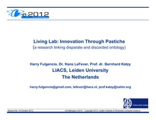 Living Lab: Innovation Through Pastiche
                          (a research linking disparate and discorded ontology)


                       Harry Fulgencio, Dr. Hans LeFever, Prof. dr. Bernhard Katzy
                                     LIACS, Leiden University
                                         The Netherlands
                       harry.fulgencio@gmail.com, lefever@liacs.nl, prof.katzy@cetim.org



                                                                                                            Insert Org Logo
                                                                                                            in Master slide
Session 8d, 18 October 2012                  eChallenges e-2012   Copyright 2012 Leiden Institute of Advanced Computer Science
 