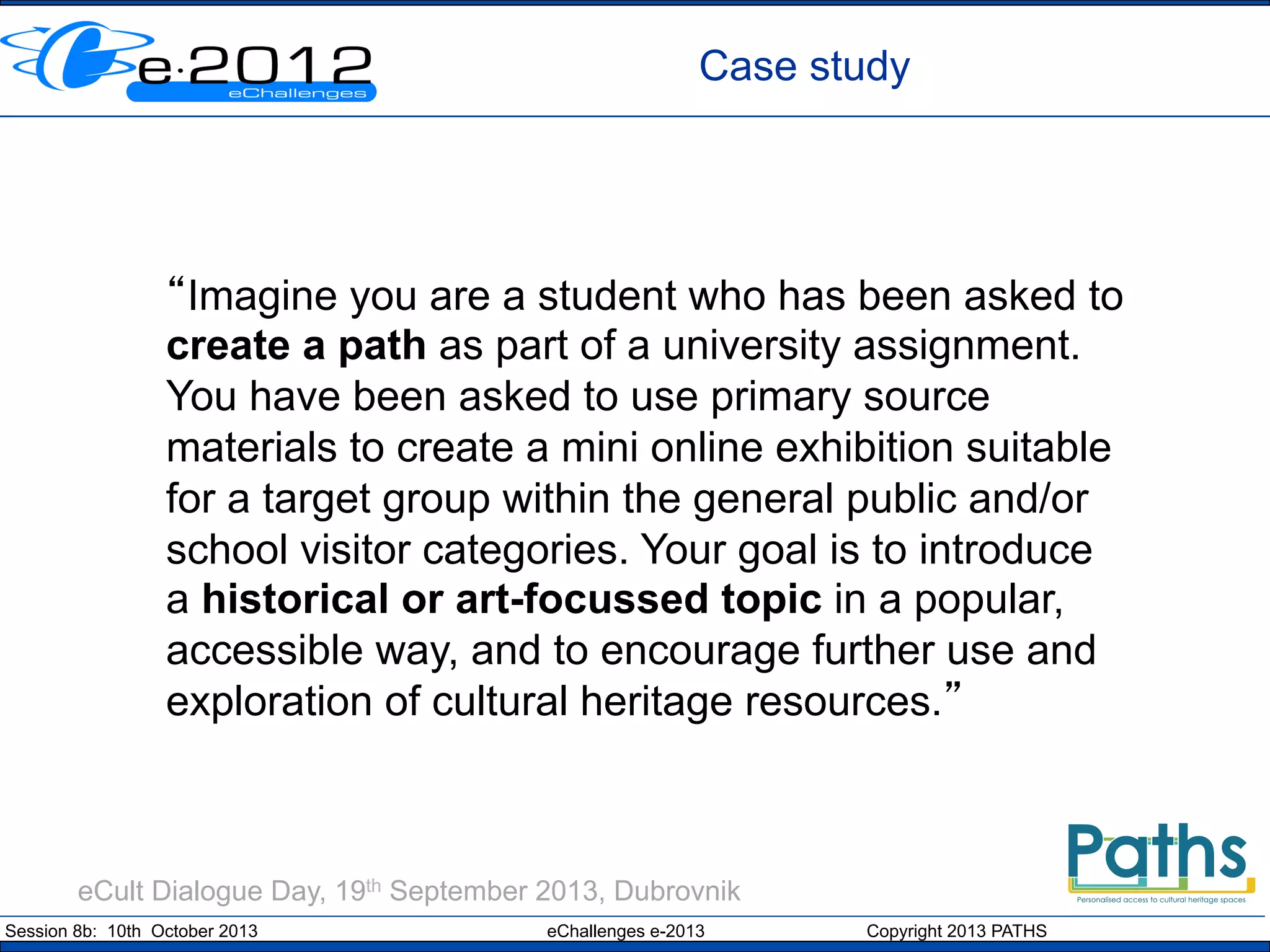 Case study

“Imagine you are a student who has been asked to
create a path as part of a university assignment.
You have been asked to use primary source
materials to create a mini online exhibition suitable
for a target group within the general public and/or
school visitor categories. Your goal is to introduce
a historical or art-focussed topic in a popular,
accessible way, and to encourage further use and
exploration of cultural heritage resources.”

eCult Dialogue Day, 19th September 2013, Dubrovnik
Session 8b: 10th October 2013

eChallenges e-2013

Copyright 2013 PATHS

 