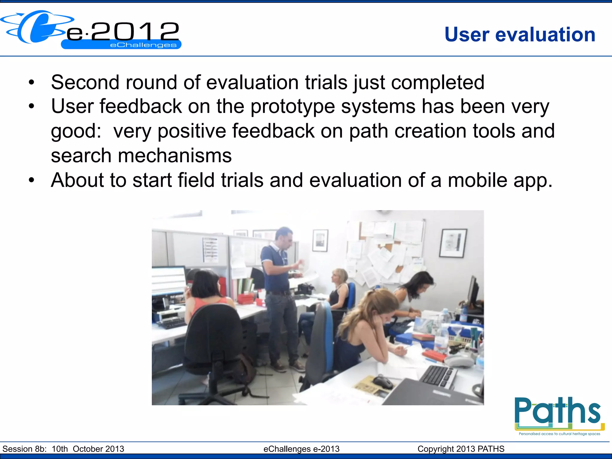 User evaluation
•  Second round of evaluation trials just completed
•  User feedback on the prototype systems has been very
good: very positive feedback on path creation tools and
search mechanisms
•  About to start field trials and evaluation of a mobile app.

Session 8b: 10th October 2013

eChallenges e-2013

Copyright 2013 PATHS

 
