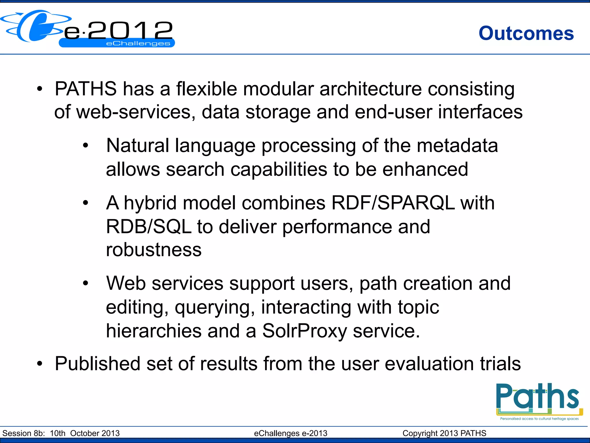 Outcomes
•  PATHS has a flexible modular architecture consisting
of web-services, data storage and end-user interfaces
•  Natural language processing of the metadata
allows search capabilities to be enhanced
•  A hybrid model combines RDF/SPARQL with
RDB/SQL to deliver performance and
robustness
•  Web services support users, path creation and
editing, querying, interacting with topic
hierarchies and a SolrProxy service.
•  Published set of results from the user evaluation trials

Session 8b: 10th October 2013

eChallenges e-2013

Copyright 2013 PATHS

 